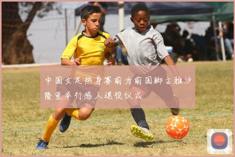 中国女足热身赛前为前国脚古雅沙隆重举行感人退役仪式