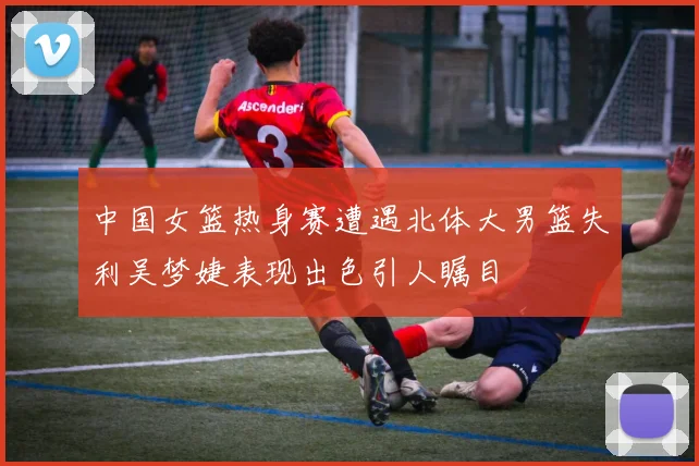 中国女篮热身赛遭遇北体大男篮失利吴梦婕表现出色引人瞩目