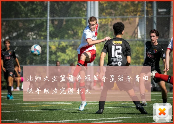 北师大女篮勇夺冠军李星若李青阳联手助力完胜北大