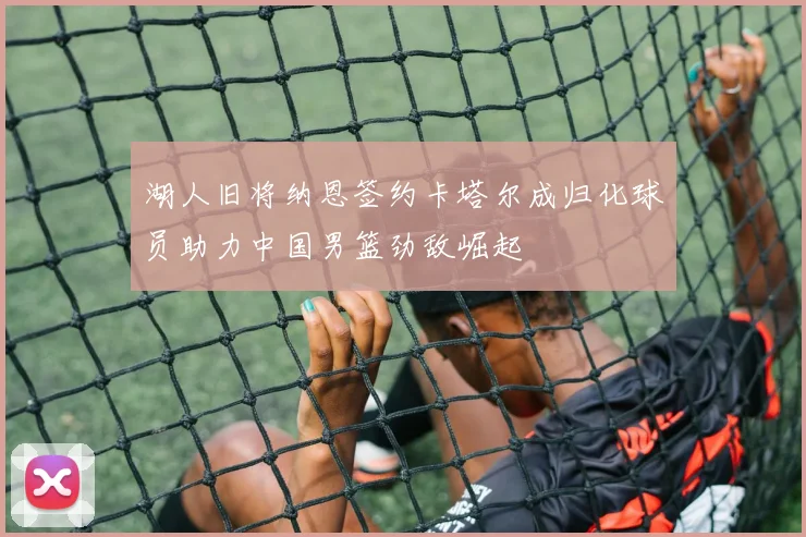 湖人旧将纳恩签约卡塔尔成归化球员助力中国男篮劲敌崛起