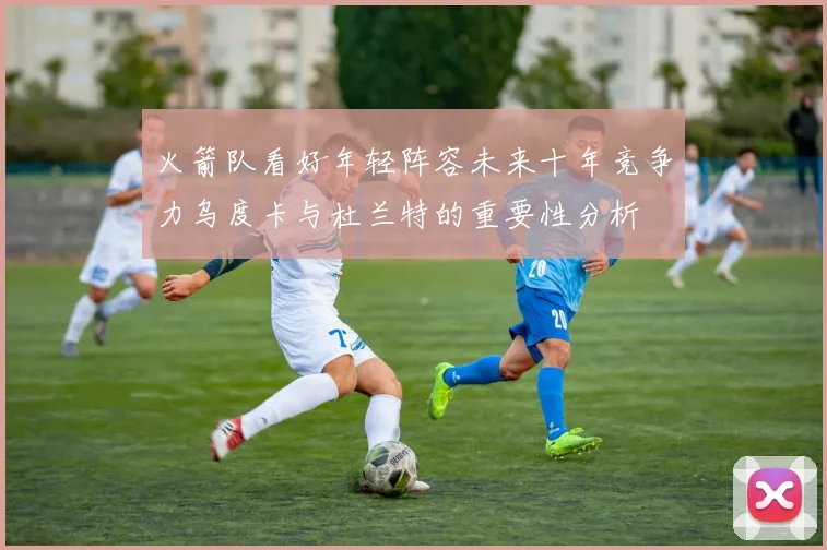 火箭队看好年轻阵容未来十年竞争力乌度卡与杜兰特的重要性分析