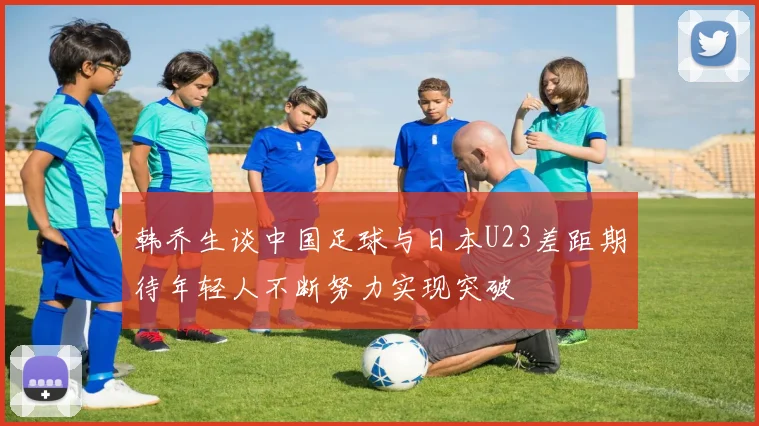 韩乔生谈中国足球与日本U23差距期待年轻人不断努力实现突破