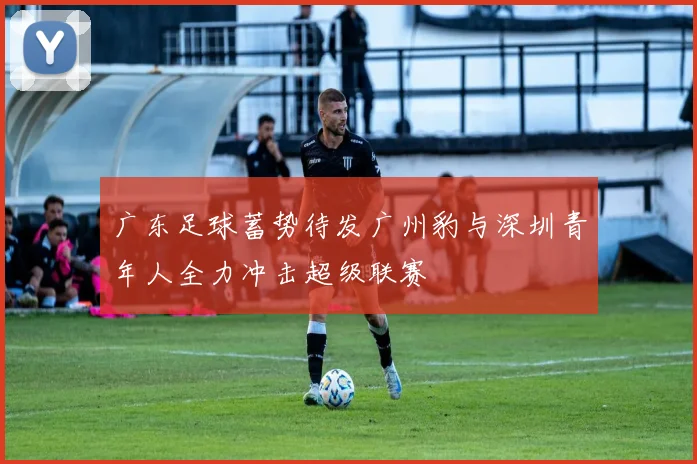 广东足球蓄势待发广州豹与深圳青年人全力冲击超级联赛