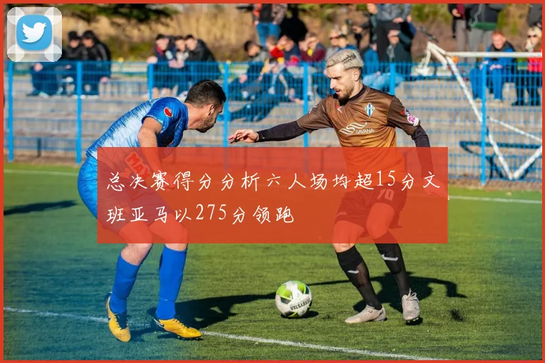 总决赛得分分析六人场均超15分文班亚马以275分领跑