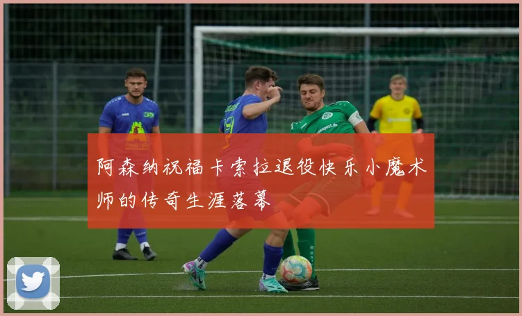 阿森纳祝福卡索拉退役快乐小魔术师的传奇生涯落幕