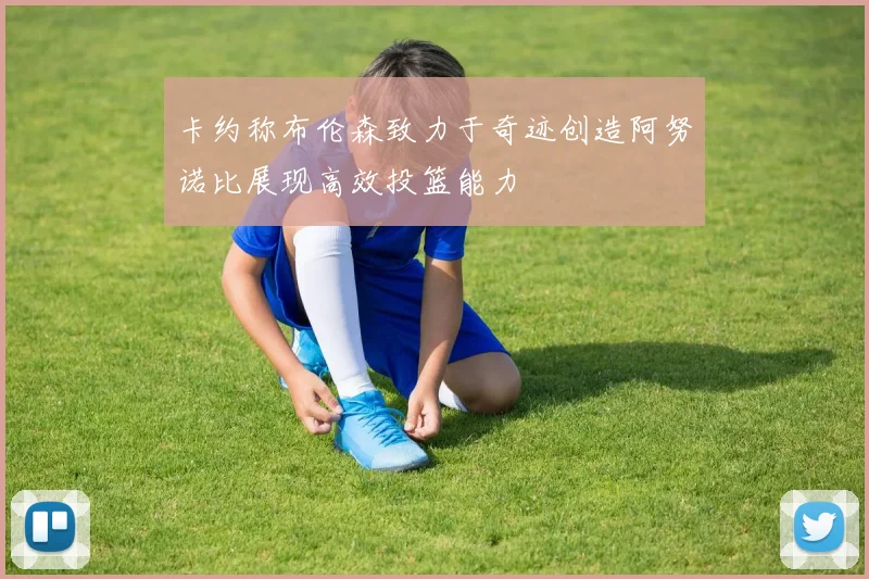 卡约称布伦森致力于奇迹创造阿努诺比展现高效投篮能力