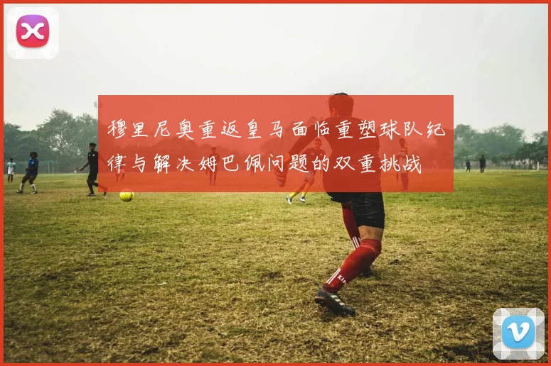 穆里尼奥重返皇马面临重塑球队纪律与解决姆巴佩问题的双重挑战