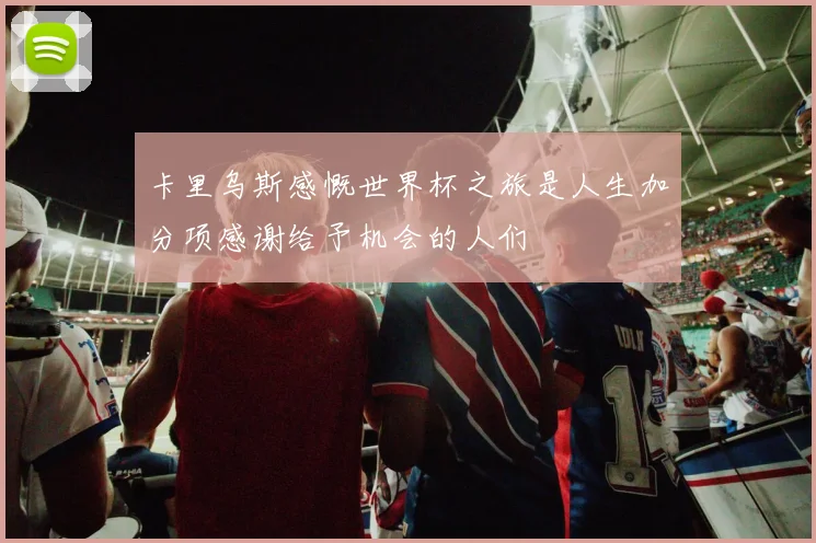 卡里乌斯感慨世界杯之旅是人生加分项感谢给予机会的人们