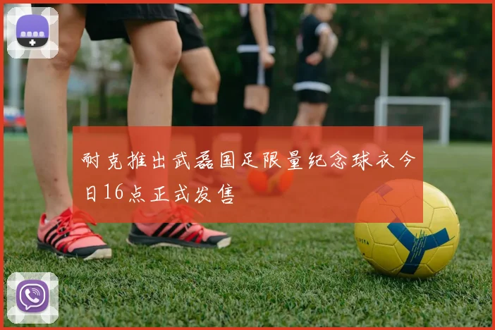 耐克推出武磊国足限量纪念球衣今日16点正式发售