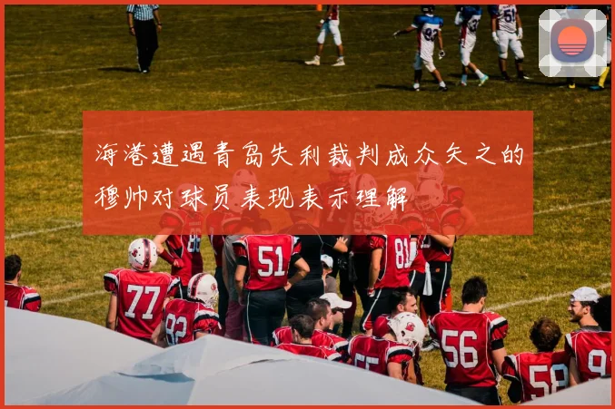 海港遭遇青岛失利裁判成众矢之的穆帅对球员表现表示理解