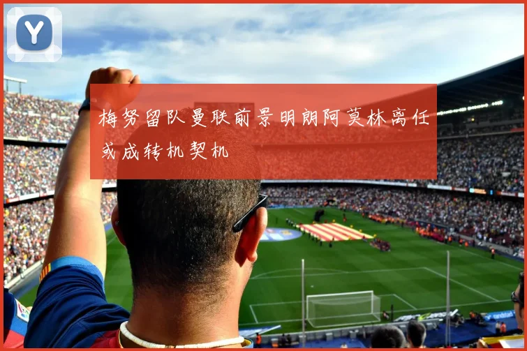 梅努留队曼联前景明朗阿莫林离任或成转机契机