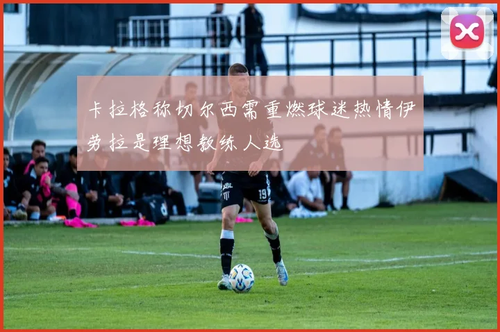 卡拉格称切尔西需重燃球迷热情伊劳拉是理想教练人选