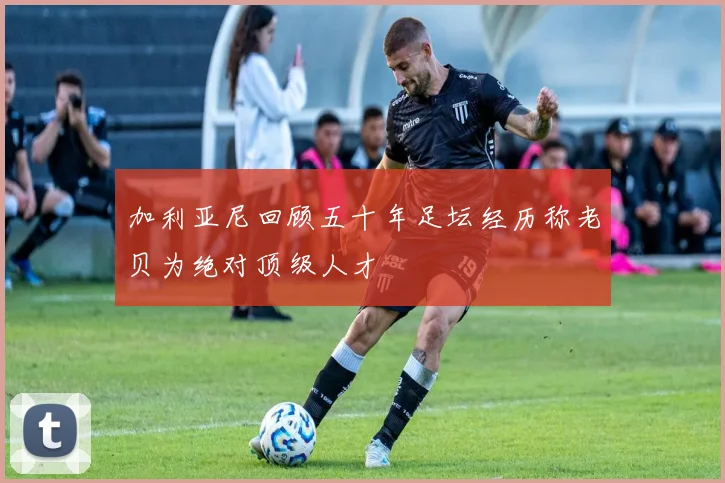 加利亚尼回顾五十年足坛经历称老贝为绝对顶级人才