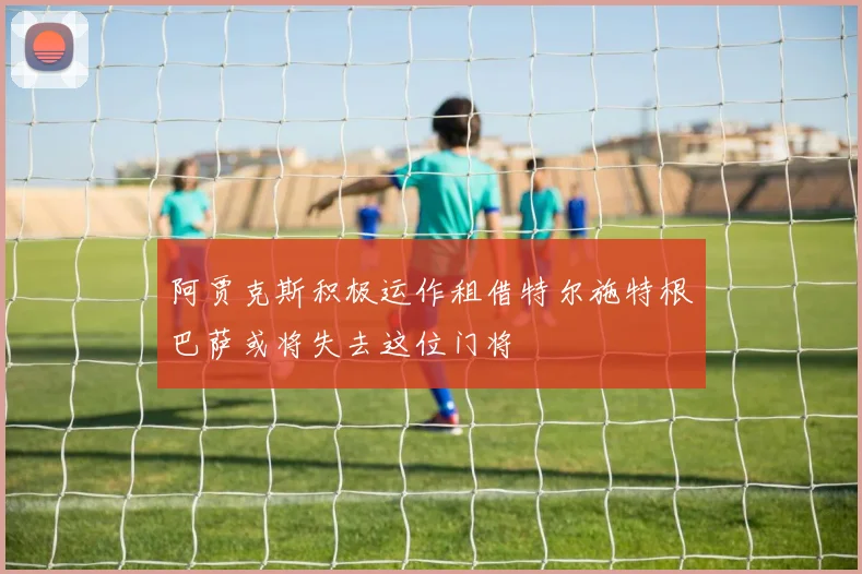 阿贾克斯积极运作租借特尔施特根巴萨或将失去这位门将