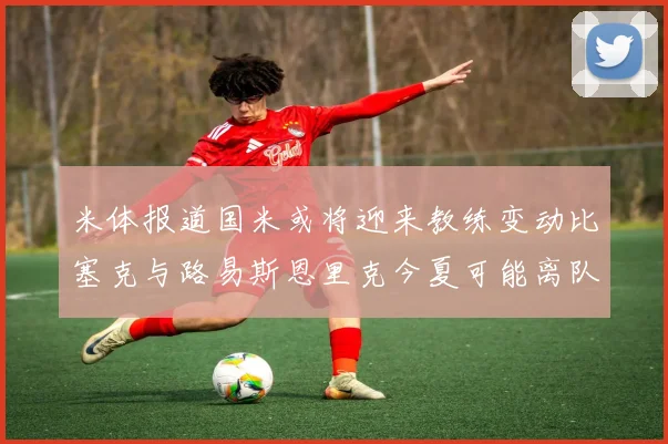 米体报道国米或将迎来教练变动比塞克与路易斯恩里克今夏可能离队