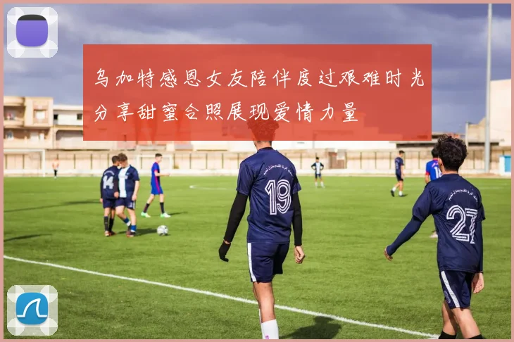 乌加特感恩女友陪伴度过艰难时光分享甜蜜合照展现爱情力量