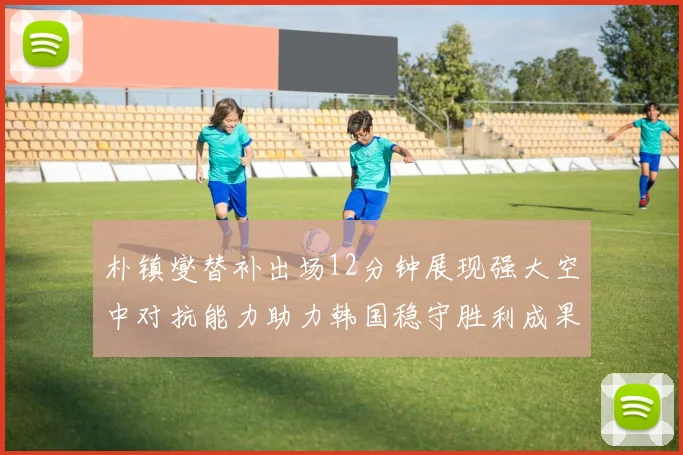 朴镇燮替补出场12分钟展现强大空中对抗能力助力韩国稳守胜利成果