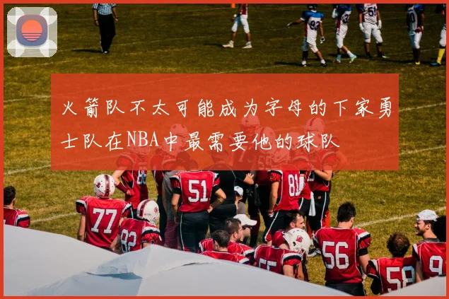 火箭队不太可能成为字母的下家勇士队在NBA中最需要他的球队