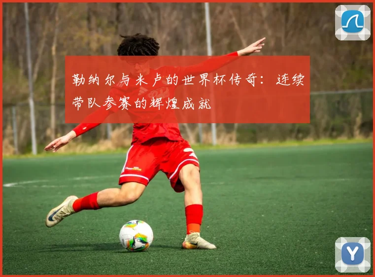 勒纳尔与米卢的世界杯传奇：连续带队参赛的辉煌成就