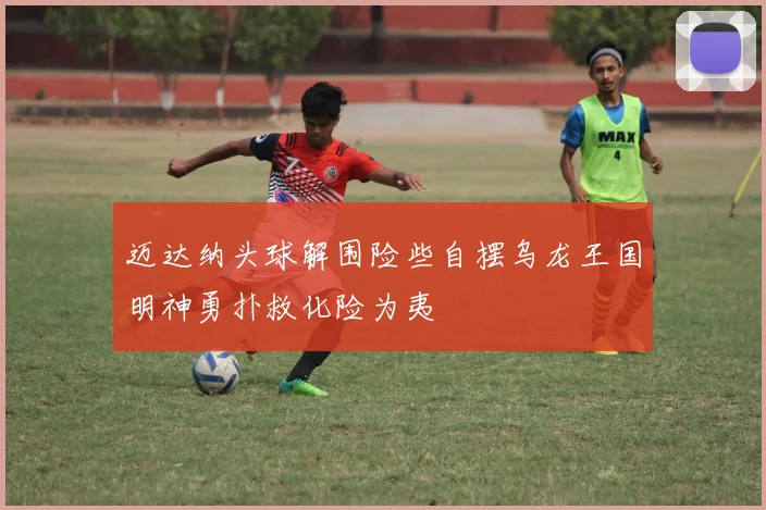迈达纳头球解围险些自摆乌龙王国明神勇扑救化险为夷