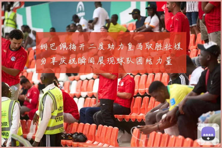 姆巴佩梅开二度助力皇马取胜社媒分享庆祝瞬间展现球队团结力量