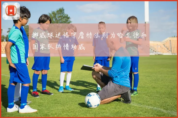 挪威球迷恪守詹特法则为哈兰德和国家队热情助威