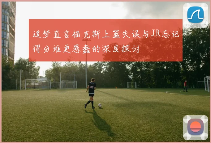 追梦直言福克斯上篮失误与JR忘记得分谁更愚蠢的深度探讨